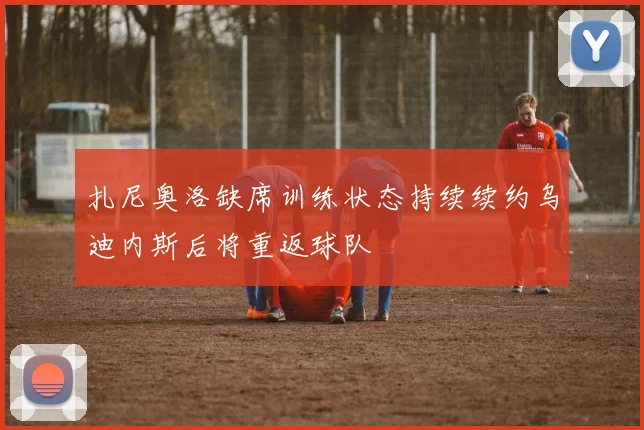 扎尼奥洛缺席训练状态持续续约乌迪内斯后将重返球队