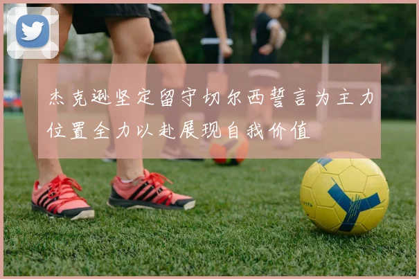 杰克逊坚定留守切尔西誓言为主力位置全力以赴展现自我价值