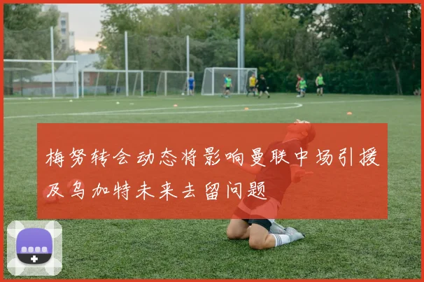 梅努转会动态将影响曼联中场引援及乌加特未来去留问题