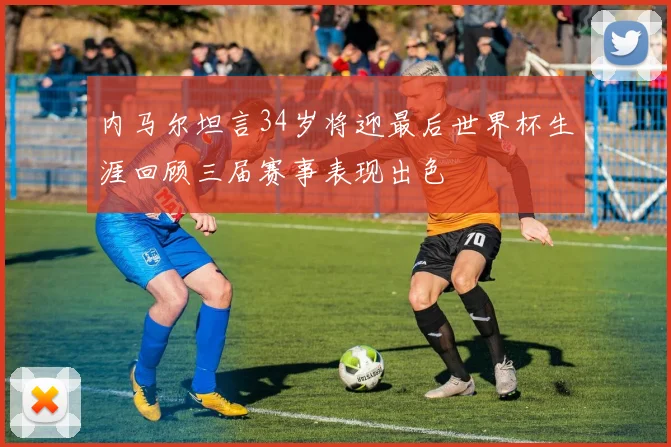 内马尔坦言34岁将迎最后世界杯生涯回顾三届赛事表现出色