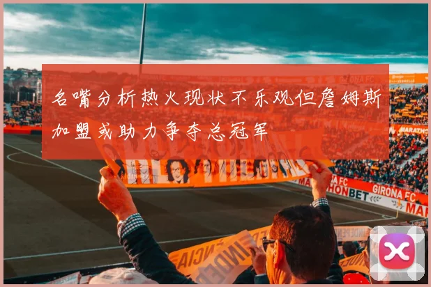 名嘴分析热火现状不乐观但詹姆斯加盟或助力争夺总冠军