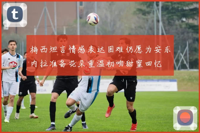 梅西坦言情感表达困难仍愿为安东内拉准备花朵重温初吻甜蜜回忆