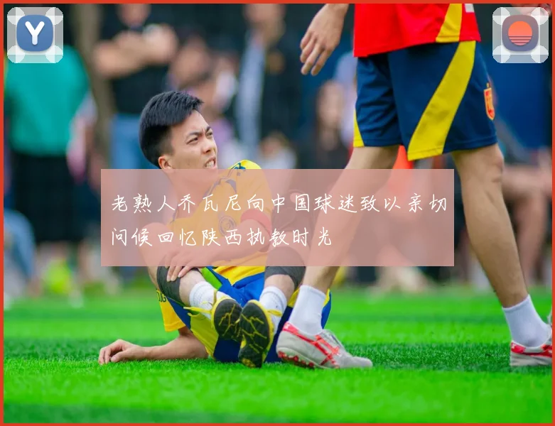 老熟人乔瓦尼向中国球迷致以亲切问候回忆陕西执教时光