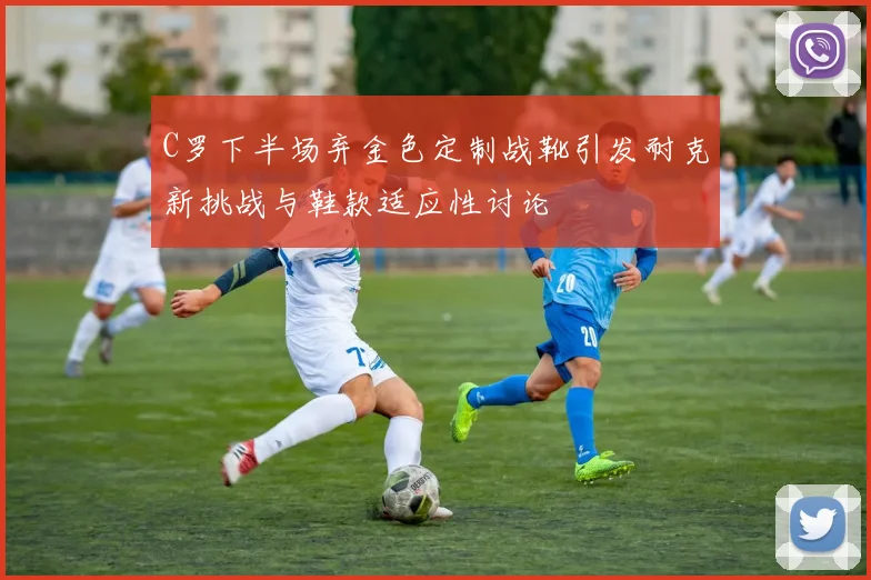 C罗下半场弃金色定制战靴引发耐克新挑战与鞋款适应性讨论