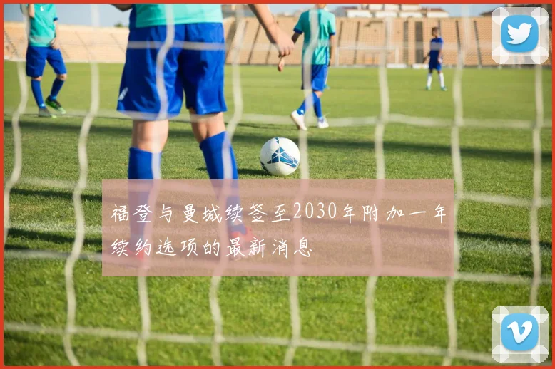 福登与曼城续签至2030年附加一年续约选项的最新消息