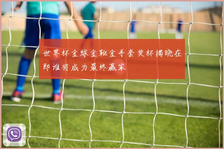 世界杯金球金靴金手套奖杯揭晓在即谁将成为最终赢家