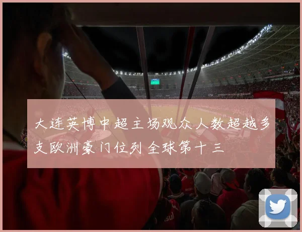 大连英博中超主场观众人数超越多支欧洲豪门位列全球第十三