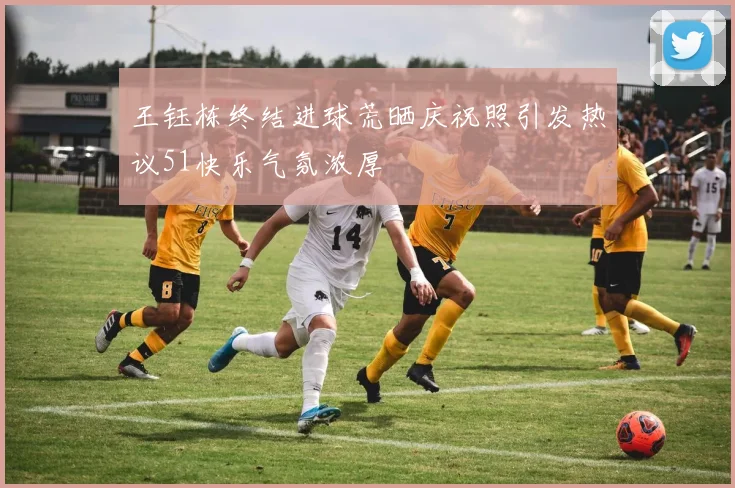王钰栋终结进球荒晒庆祝照引发热议51快乐气氛浓厚