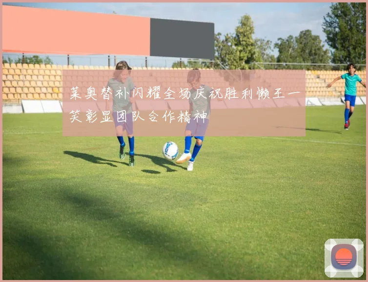莱奥替补闪耀全场庆祝胜利懒王一笑彰显团队合作精神