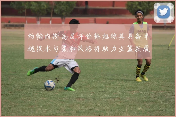 约翰内斯高度评价韩旭称其具备卓越技术与柔和风格将助力女篮发展