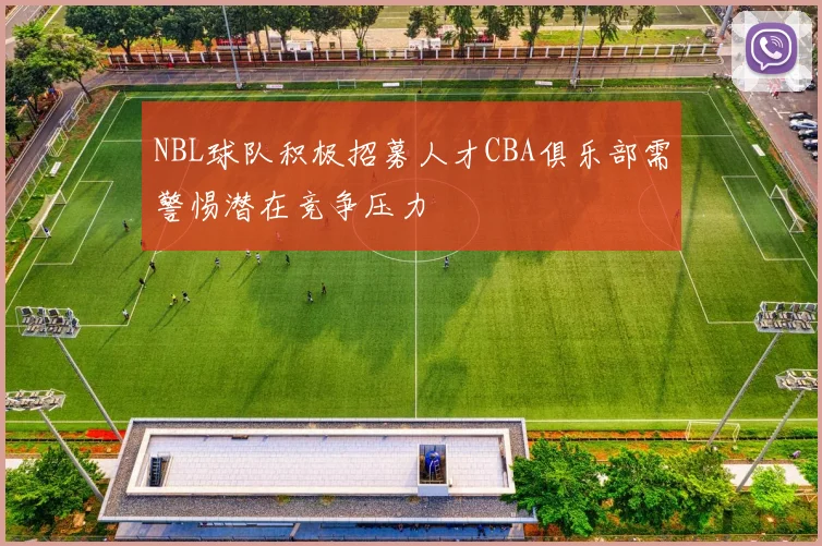 NBL球队积极招募人才CBA俱乐部需警惕潜在竞争压力