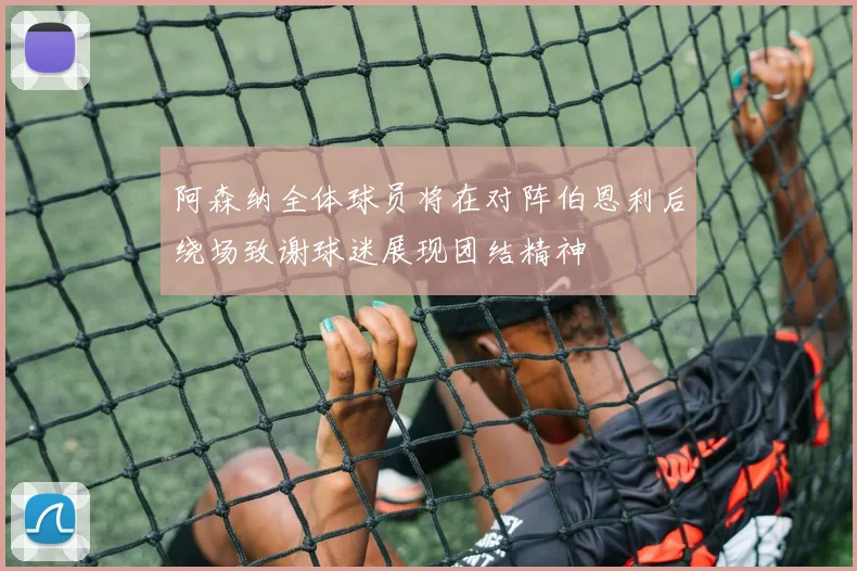阿森纳全体球员将在对阵伯恩利后绕场致谢球迷展现团结精神