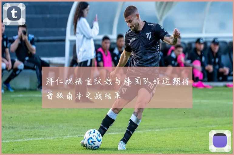 拜仁祝福金玟哉与韩国队好运期待晋级南非之战结果