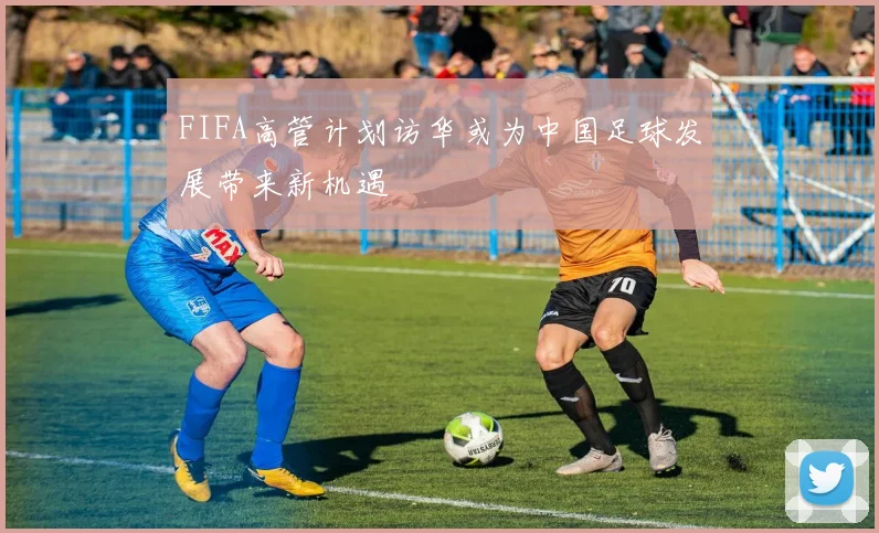 FIFA高管计划访华或为中国足球发展带来新机遇