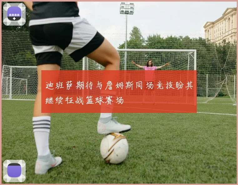 迪班萨期待与詹姆斯同场竞技盼其继续征战篮球赛场