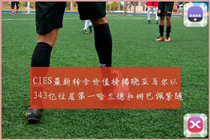CIES最新转会价值榜揭晓亚马尔以343亿位居第一哈兰德和姆巴佩紧随其后
