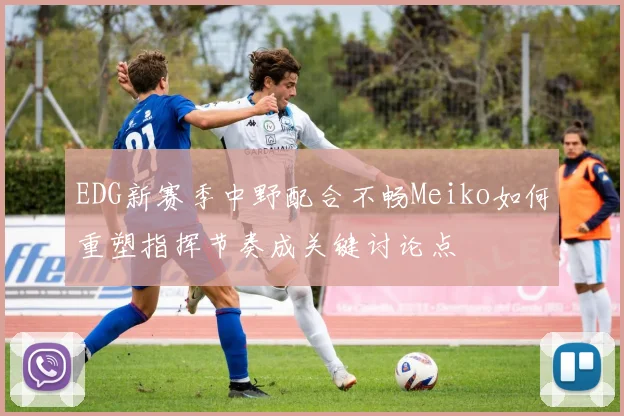 EDG新赛季中野配合不畅Meiko如何重塑指挥节奏成关键讨论点