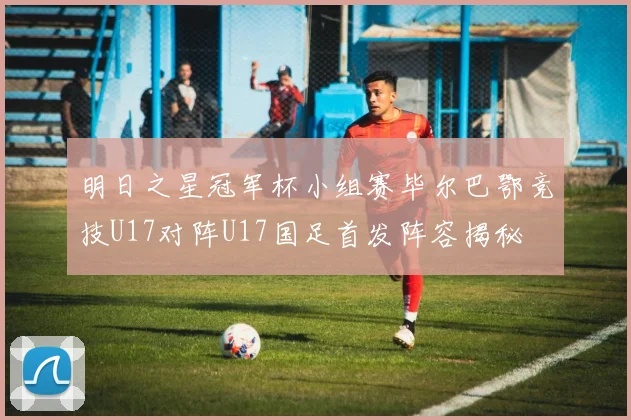 明日之星冠军杯小组赛毕尔巴鄂竞技U17对阵U17国足首发阵容揭秘