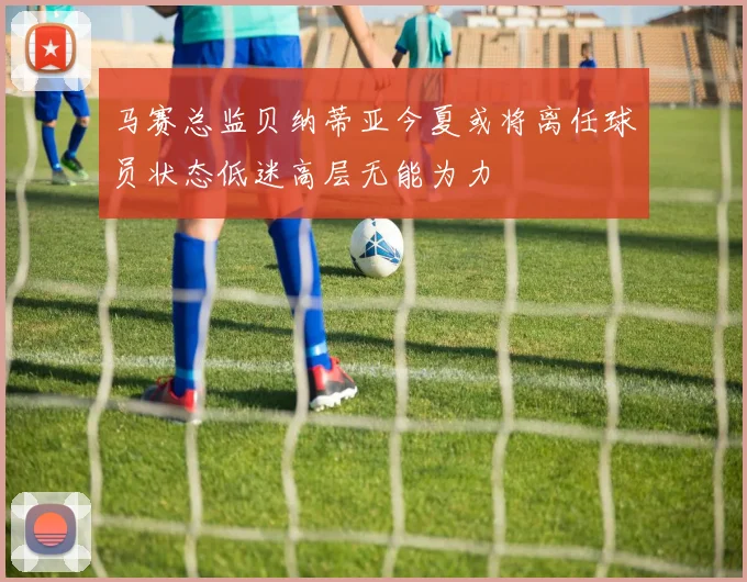 马赛总监贝纳蒂亚今夏或将离任球员状态低迷高层无能为力