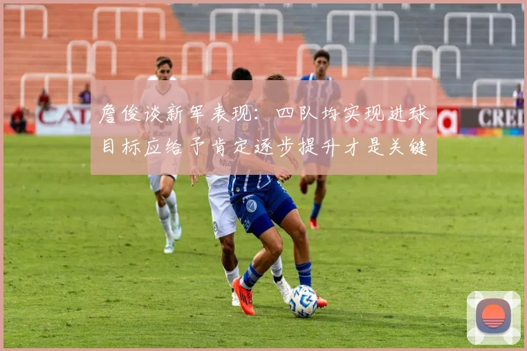 詹俊谈新军表现:四队均实现进球目标应给予肯定逐步提升才是关键