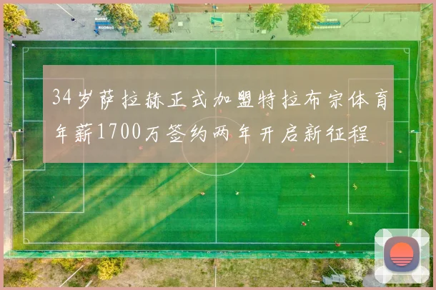 34岁萨拉赫正式加盟特拉布宗体育年薪1700万签约两年开启新征程