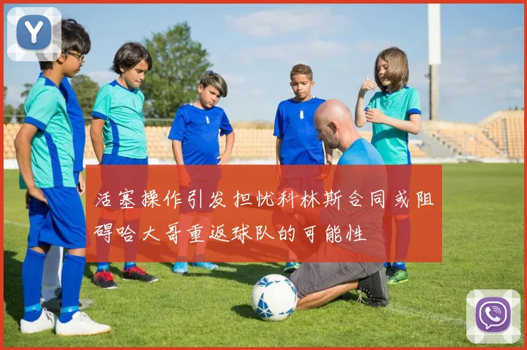 活塞操作引发担忧科林斯合同或阻碍哈大哥重返球队的可能性