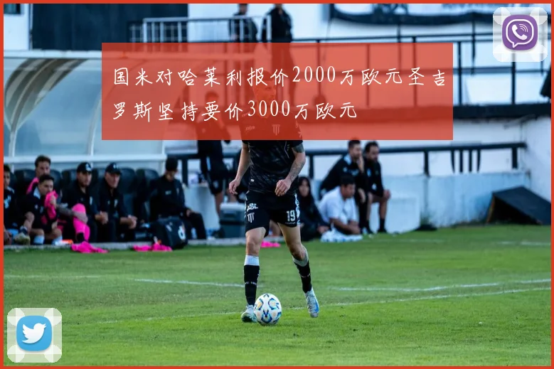 国米对哈莱利报价2000万欧元圣吉罗斯坚持要价3000万欧元