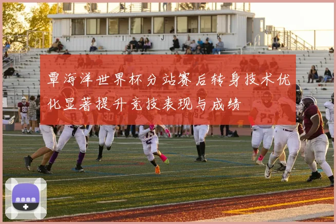 覃海洋世界杯分站赛后转身技术优化显著提升竞技表现与成绩