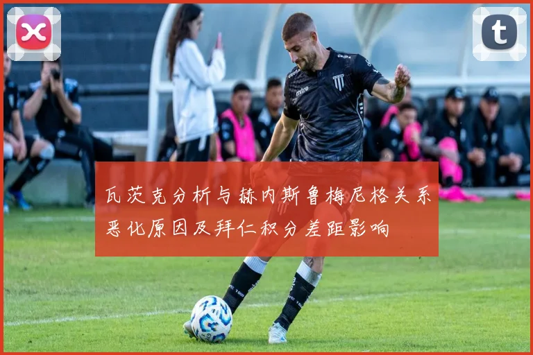 瓦茨克分析与赫内斯鲁梅尼格关系恶化原因及拜仁积分差距影响